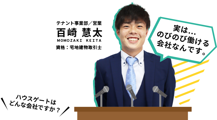 ハウスゲートはどんな会社ですか？テナント事業部 営業 百崎慧太 資格：宅地建物取引士。実は…のびのび働ける会社なんです。